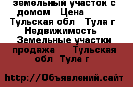 земельный участок с домом › Цена ­ 600 - Тульская обл., Тула г. Недвижимость » Земельные участки продажа   . Тульская обл.,Тула г.